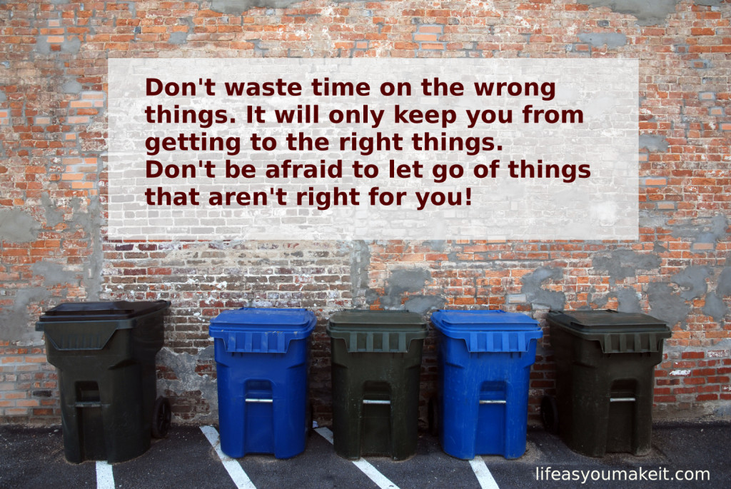 Don't waste time on the wrong things. It will only keep you from getting to the right things.  Don't be afraid to let go of things that aren't right for you!